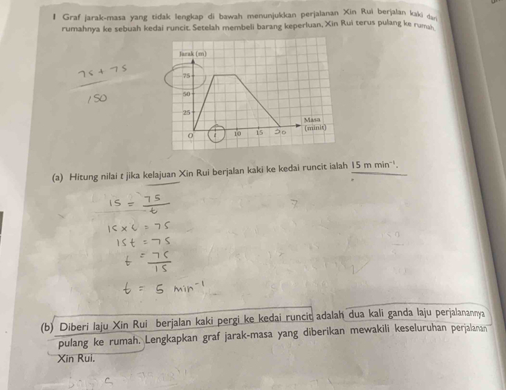 Graf jarak-masa yang tidak lengkap di bawah menunjukkan perjalanan Xin Rui berjalan kaki dar 
rumahnya ke sebuah kedai runcit. Setelah membeli barang keperluan, Xin Rui terus pulang ke rumah 
Jarak (m)
75
50
25
Masa
0 10 15 (minit) 
(a) Hitung nilai t jika kelajuan Xin Rui berjalan kaki ke kedai runcit ialah 15mmin^(-1). 
(b) Diberi laju Xin Rui berjalan kaki pergi ke kedai runcit adalah dua kali ganda laju perjalanannya 
pulang ke rumah. Lengkapkan graf jarak-masa yang diberikan mewakili keseluruhan perjalanan 
Xin Rui.