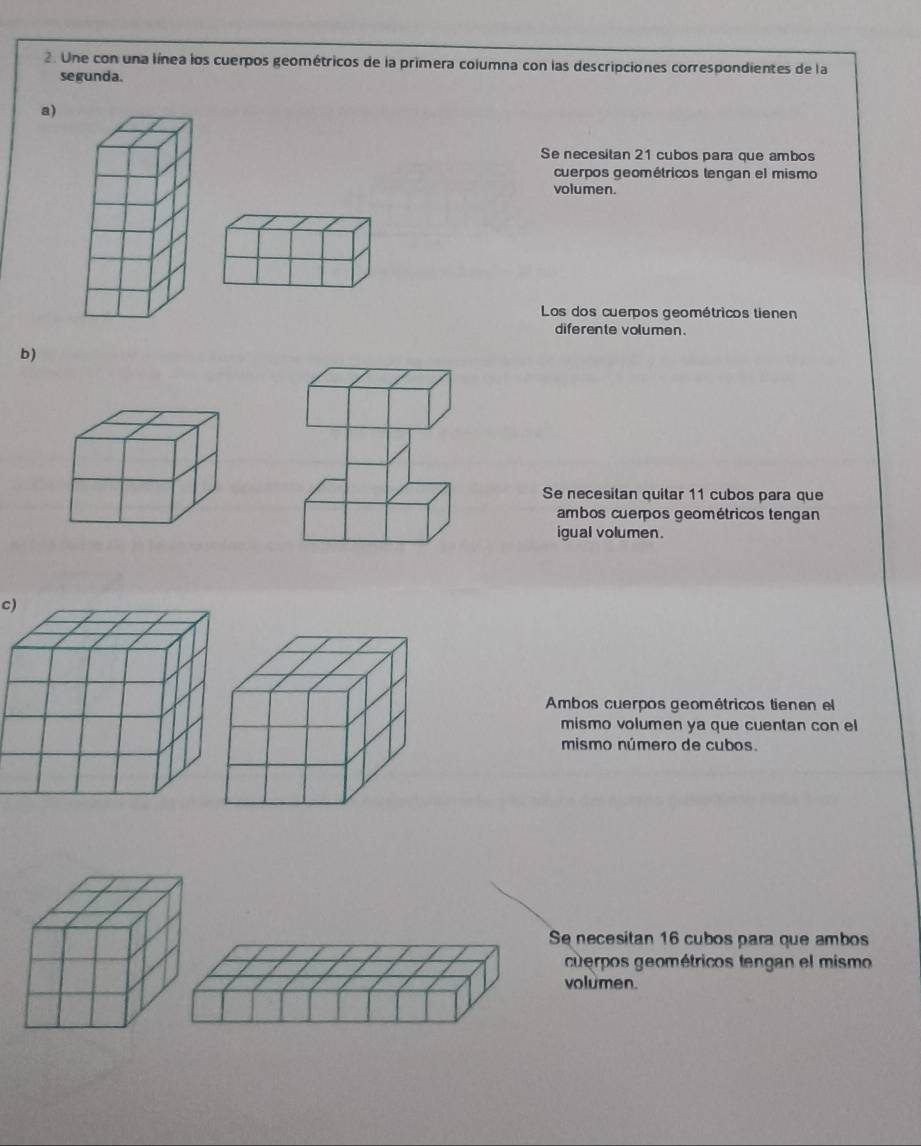 Une con una línea los cuerpos geométricos de la primera columna con las descripciones correspondientes de la
segunda.
a)
Se necesitan 21 cubos para que ambos
cuerpos geométricos tengan el mismo
volumen.
Los dos cuerpos geométricos tienen
diferente volumen.
b)
Se necesitan quitar 11 cubos para que
ambos cuerpos geométricos tengan
igual volumen.
c)
Ambos cuerpos geométricos tienen el
mismo volumen ya que cuentan con el
mismo número de cubos.
Se necesitan 16 cubos para que ambos
cuerpos geométricos tengan el mismo
volumen.