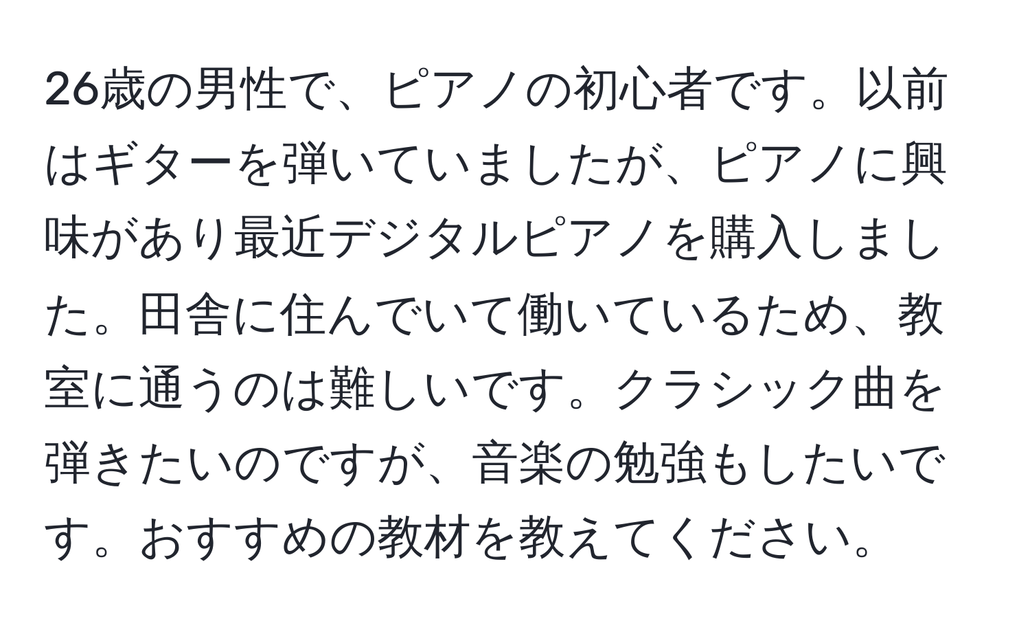 26歳の男性で、ピアノの初心者です。以前はギターを弾いていましたが、ピアノに興味があり最近デジタルピアノを購入しました。田舎に住んでいて働いているため、教室に通うのは難しいです。クラシック曲を弾きたいのですが、音楽の勉強もしたいです。おすすめの教材を教えてください。