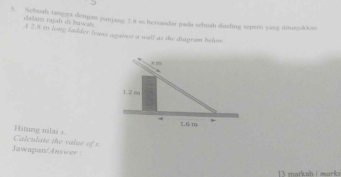 Sebuah tangga dengan panjang 2.8 m bersandar pada sebuah dinding seperti yang ditunjukkan 
dalam rajah di bawah. 
A 2.8 m long ladder leans against a wall as the diagram below. 
Hitung nilai x. 
Calculate the value of x. 
Jawapan/Answer : 
[3 markah / marks