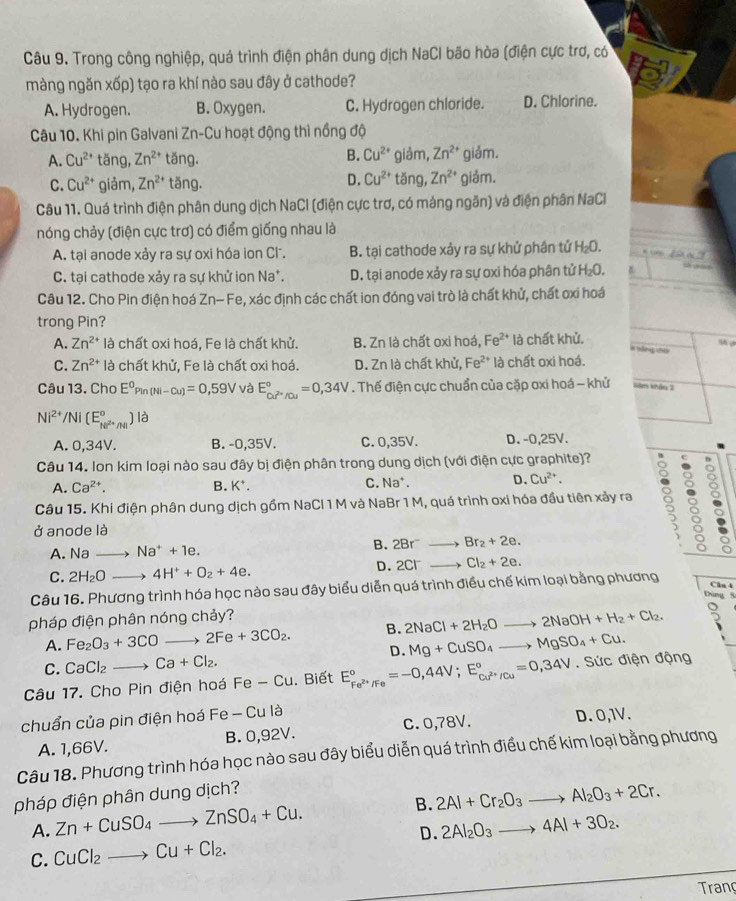 Trong công nghiệp, quá trình điện phân dung dịch NaCI bão hòa (điện cực trơ, có
màng ngăn xốp) tạo ra khí nào sau đây ở cathode?
A. Hydrogen. B. Oxygen. C. Hydrogen chloride. D. Chlorine.
Câu 10. Khi pin Galvani Zn-Cu hoạt động thì nồng độ
A. Cu^(2+) tǎng, Zn^(2+) tǎng. B. Cu^(2+) giảm, Zn^(2+) giảm.
D. Cu^(2+)
C. Cu^(2+) giảm, Zn^(2+) tǎng. tǎng, Zn^(2+) giảm.
Câu 11. Quá trình điện phân dung dịch NaCl (điện cực trơ, có mảng ngăn) và điện phân NaCl
nóng chảy (điện cực trơ) có điểm giống nhau là
A. tại anode xảy ra sự oxi hóa ion Cl. B. tại cathode xảy ra sự khử phân tử H₂O.    B
C. tại cathode xảy ra sự khử ion Na*. D. tại anode xảy ra sự oxi hóa phân tử H_2O
Câu 12. Cho Pin điện hoá Zn-Fe 2, xác định các chất ion đóng vai trò là chất khử, chất oxi hoá
trong Pin?
A. Zn^(2+) là chất oxi hoá. Fe là chất khử. B. Zn là chất oxi hoá, Fe^(2+) là chất khử.
C. Zn^(2+) là chất khử, Fe là chất oxi hoá. D. Zn là chất khử, Fe^(2+) là chất oxi hoá.
Câu 13. Cho E^(0° n(Nl-Cu)=0,59V và E_cu^2+)/cu^circ =0,34V. Thế điện cực chuẩn của cặp oxi hoá - khử Năm khảo 2
Ni^(2+)/Ni(E_Ni^(2+)/Ni^circ ) là
A. 0,34V. B. -0,35V. C. 0,35V. D. -0,25V.
Câu 14. Ion kim loại nào sau đây bị điện phân trong dung dịch (với điện cực graphite)? D
A. Ca^(2+). B. K*. C. Na D. Cu^(2+).
Câu 15. Khi điện phân dung dịch gồm NaCl 1 M và NaBr 1 M, quá trình oxi hóa đầu tiên xảy ra :
ở anode là
A. Nato Na^++1e.
B. 2Br^-_  Br_2+2e.
C. 2H_2Oto 4H^++O_2+4e.
D. 2Cl^- overline  Cl_2+2e.
Câu 16. Phương trình hóa học nào sau đây biểu diễn quá trình điều chế kim loại bằng phương
Clu 4
Đùng 5
pháp điện phân nóng chảy?
A. Fe_2O_3+3COto 2Fe+3CO_2. B. 2NaCl+2H_2Oto 2NaOH+H_2+Cl_2. 5
D. Mg+CuSO_4to MgSO_4+Cu.
C. CaCl_2to Ca+Cl_2.
Câu 17. Cho Pin điện hoá Fe-Cu. Biết E_Fe^(2+)/Fe^circ =-0,44V;E_Cu^(2+)/Cu^circ =0,34V. Sức điện động
chuẩn của pin điện hoá Fe - Cu là
A. 1,66V. B. 0,92V. C. 0,78V. D. 0,1V.
Câu 18. Phương trình hóa học nào sau đây biểu diễn quá trình điều chế kim loại bằng phương
pháp điện phân dung dịch?
A. Zn+CuSO_4to ZnSO_4+Cu. B. 2Al+Cr_2O_3to Al_2O_3+2Cr.
D.
C. CuCl_2to Cu+Cl_2. 2Al_2O_3to 4Al+3O_2.
Trang