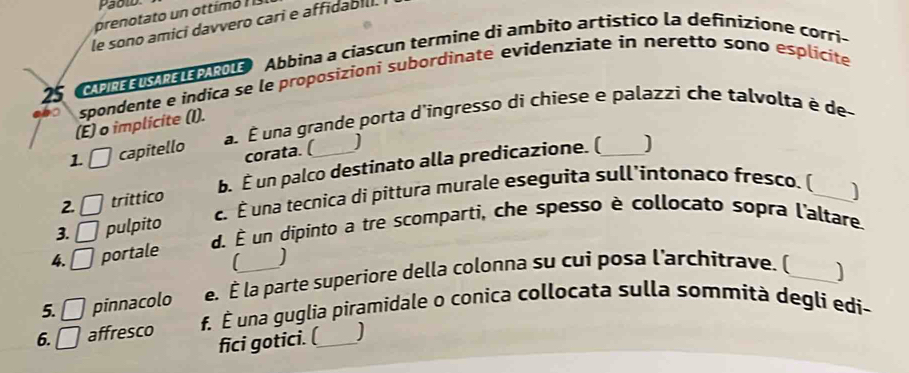 prenotato un ottimó 
le sono amici davvero cari e affidabili. 
25 Comn o 1 Abbina a ciascun termine di ambito artístico la definizione corri- 
spondente e indica se le proposizionì subordinate evidenziate in neretto sono esplicite 
a É una grande porta d'ingresso di chiese e palazzi che talvolta è de- 
(É) o implicite (I). 
1 capitello corata. ( 
2. □ trittico b. É un palco destinato alla predicazione. (_ 
] 
3. □ pulpito c. É una tecnica di pittura murale eseguita sull'intonaco fresco. (_ 
d. È un dipinto a tre scomparti, che spesso è collocato sopra l'altare. 
4. □ portale 

5. □ pinnacolo e. É la parte superiore della colonna su cui posa l'architrave. (_ 
6. □ affresco f. É una guglia piramidale o conica collocata sulla sommità degli edi- 
fici gotici. (