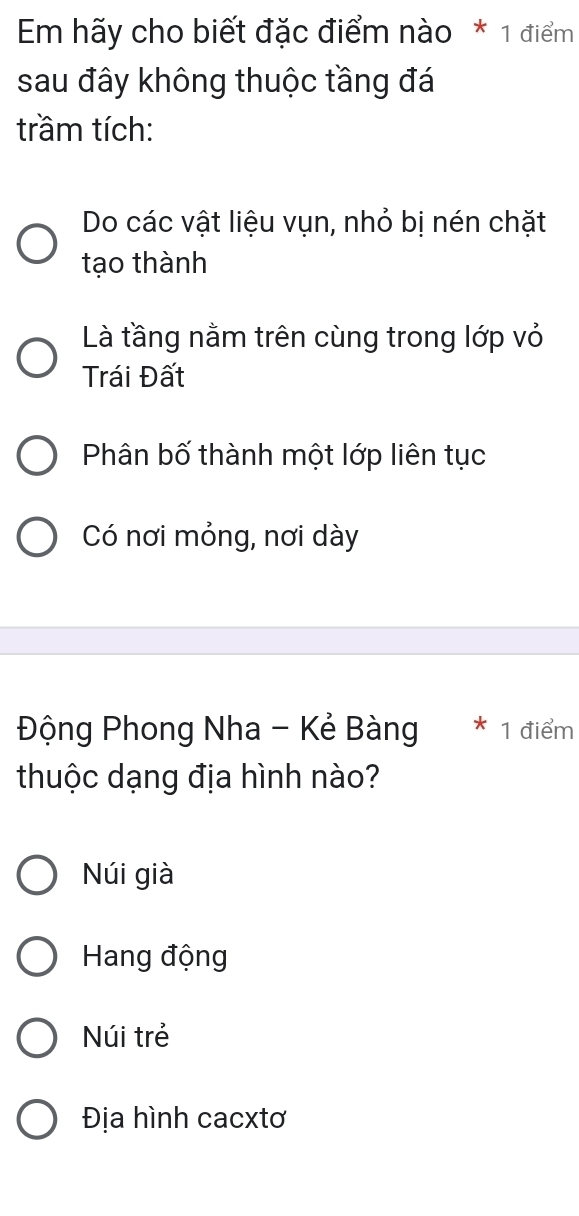 Em hãy cho biết đặc điểm nào * 1 điểm
sau đây không thuộc tầng đá
trầm tích:
Do các vật liệu vụn, nhỏ bị nén chặt
tạo thành
Là tầng nằm trên cùng trong lớp vỏ
Trái Đất
Phân bố thành một lớp liên tục
Có nơi mỏng, nơi dày
Động Phong Nha - Kẻ Bàng 1 điểm
thuộc dạng địa hình nào?
Núi già
Hang động
Núi trẻ
Địa hình cacxtơ