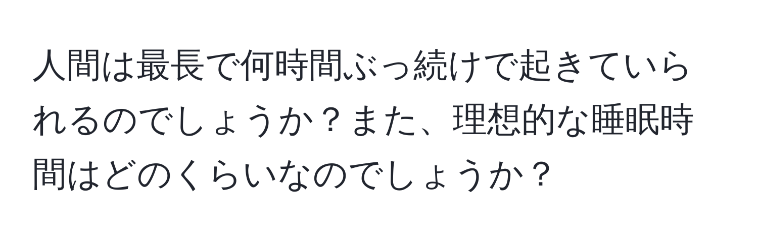 人間は最長で何時間ぶっ続けで起きていられるのでしょうか？また、理想的な睡眠時間はどのくらいなのでしょうか？