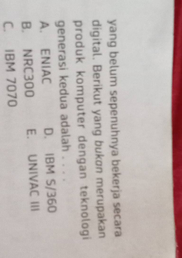 yang belum sepenuhnya bekerja secara
digital. Berikut yang bukon merupakan
produk komputer dengan teknologi
generasi kedua adalah . . . .
A. ENIAC D. IBM S/360
B. NRC300 E. UNIVAC III
C. IBM 7070