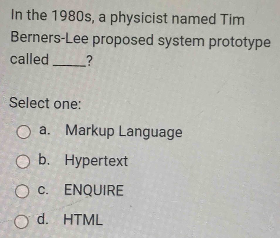 In the 1980s, a physicist named Tim
Berners-Lee proposed system prototype
called_ ?
Select one:
a. Markup Language
b. Hypertext
c. ENQUIRE
d. HTML