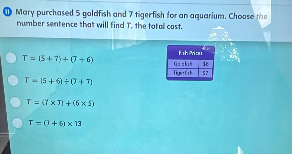 Mary purchased 5 goldfish and 7 tigerfish for an aquarium. Choose the
number sentence that will find T, the total cost.
T=(5+7)+(7+6)
T=(5+6)/ (7+7)
T=(7* 7)+(6* 5)
T=(7+6)* 13