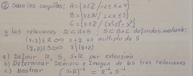 ② suan los conjonilos: A= x∈ Z/-2≤ x<4
B= x∈ IN/⊥
C= x∈ Z/(x^2-2)^2=x^2
y las relaciones RCA* B; SCB* C do finidasmediconle:
(x,y)∈ R ( ) x+y as multiplodo s
(y,z)varepsilon SC= 3|(y+2)
a) Dafinir R, S, SOR por exlansion 
b) Dctarminar' Dominio a Imagon do les tres relaccones 
() Mostrar (S_0R)^-1=R^(-1)os^(-1)