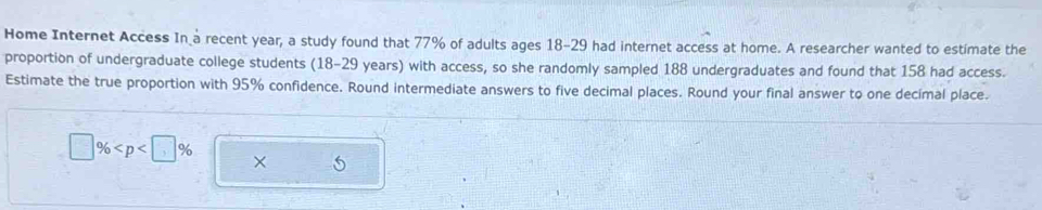 Home Internet Access In a recent year, a study found that 77% of adults ages 18-29 had internet access at home. A researcher wanted to estimate the 
proportion of undergraduate college students (18-29 years) with access, so she randomly sampled 188 undergraduates and found that 158 had access. 
Estimate the true proportion with 95% confidence. Round intermediate answers to five decimal places. Round your final answer to one decimal place.
% ,96
× 6