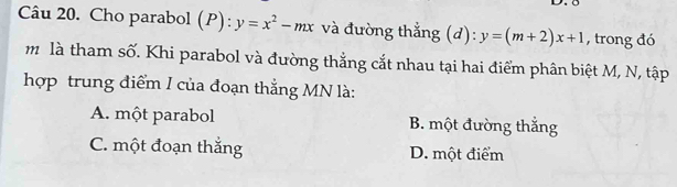 Cho parabol (P):y=x^2-mx và đường thẳng (d): y=(m+2)x+1 , trong đó
m là tham số. Khi parabol và đường thẳng cắt nhau tại hai điểm phân biệt M, N, tập
hợp trung điểm I của đoạn thẳng MN là:
A. một parabol B. một đường thắng
C. một đoạn thắng D. một điểm