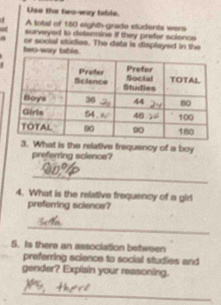 Use the two-way iable.
a A total of 160 eighth-grade students were
at surveyed to determine if they prefer scionce
a or social studies. The data is displayed in the
hwo way tabin.
. What is the relative frequency of a boy
preferring science?
_
4. What is the relative frequency of a girl
preferring science?
_
5. Is there an association between
preferring science to social studies and
gender? Explain your reasoning.
_