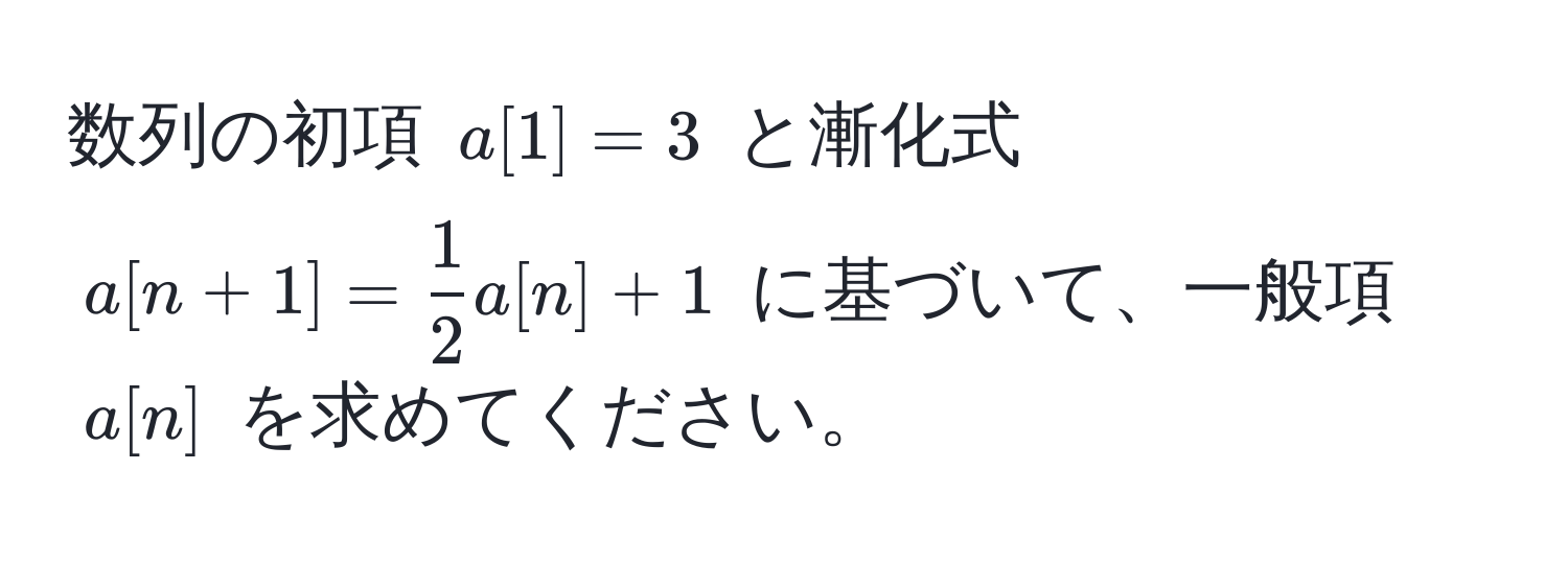 数列の初項 $a[1]=3$ と漸化式 $a[n+1]= 1/2 a[n]+1$ に基づいて、一般項 $a[n]$ を求めてください。