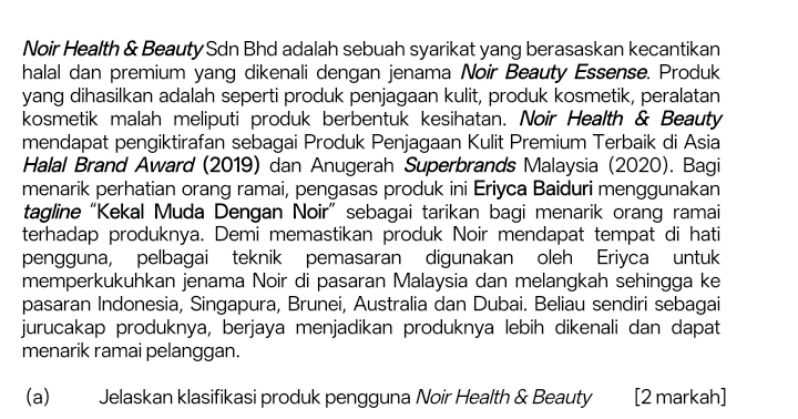 Noir Health & Beauty Sdn Bhd adalah sebuah syarikat yang berasaskan kecantikan 
halal dan premium yang dikenali dengan jenama Noir Beauty Essense. Produk 
yang dihasilkan adalah seperti produk penjagaan kulit, produk kosmetik, peralatan 
kosmetik malah meliputi produk berbentuk kesihatan. Noir Health & Beauty 
mendapat pengiktirafan sebagai Produk Penjagaan Kulit Premium Terbaik di Asia 
Halal Brand Award (2019) dan Anugerah Superbrands Malaysia (2020). Bagi 
menarik perhatian orang ramai, pengasas produk ini Eriyca Baiduri menggunakan 
tagline “Kekal Muda Dengan Noir” sebagai tarikan bagi menarik orang ramai 
terhadap produknya. Demi memastikan produk Noir mendapat tempat di hati 
pengguna, pelbagai teknik pemasaran digunakan oleh Eriyca untuk 
memperkukuhkan jenama Noir di pasaran Malaysia dan melangkah sehingga ke 
pasaran Indonesia, Singapura, Brunei, Australia dan Dubai. Beliau sendiri sebagai 
jurucakap produknya, berjaya menjadikan produknya lebih dikenali dan dapat 
menarik ramai pelanggan. 
(a) Jelaskan klasifikasi produk pengguna Noir Health & Beauty [2 markah]