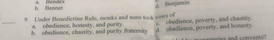 a. Bendex
b. Bennet
d. Benjamin
_
9. Under Benedictine Rule, monks and nuns took vows of
a. obedience, honesty, and purity. c. obedience, poverty, and chastity.
b. obedience, chastity, and purity.fraternity d. obedience, poverty, and honesty.
asteries and convents?