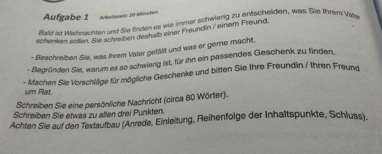 Aufgabe 1 Arbeitszeit: 20 Minuten
Bald ist Weihnachten und Sie finden es wie immer schwierig zu entscheiden, was Sie Ihrem Vater 
schenken sollen. Sie schreiben deshalb einer Freundin / einem Freund. 
- Beschreiben Sie, was Ihrem Vater gefällt und was er gerne macht. 
- Begründen Sie, warum es so schwierig ist, für ihn ein passendes Geschenk zu finden. 
- Machen Sie Vorschläge für mögliche Geschenke und bitten Sie Ihre Freundin / Ihren Freund 
um Rat. 
Schreiben Sie eine persönliche Nachricht (circa 80 Wörter). 
Schreiben Sie etwas zu allen drei Punkten. 
Achten Sie auf den Textaufbau (Anrede, Einleitung, Reihenfolge der Inhaltspunkte, Schluss).