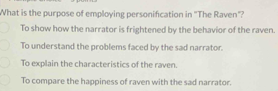 What is the purpose of employing personifcation in "The Raven"?
To show how the narrator is frightened by the behavior of the raven.
To understand the problems faced by the sad narrator.
To explain the characteristics of the raven.
To compare the happiness of raven with the sad narrator.