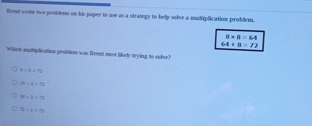 Brent wrote two problems on his paper to use as a strategy to help solve a multiplication problem.
8* 8=64
64+8=72
Which multiplication problem was Brent most likely trying to solve?
8* 9=72
18* 4=72
36* 2=72
72* 1=72