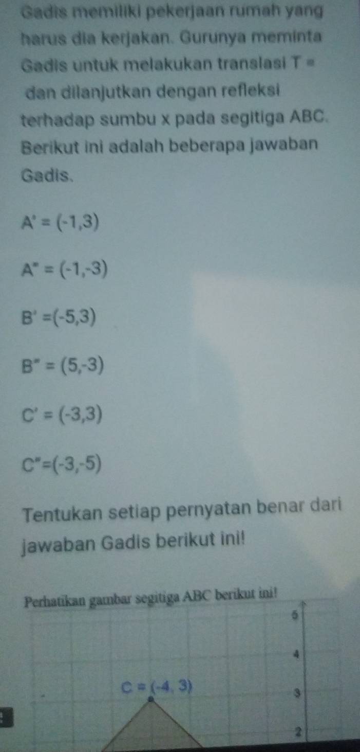 Gadis memiliki pekerjaan rumah yang 
harus dia kerjakan. Gurunya meminta 
Gadis untuk melakukan translasi T=
dan dilanjutkan dengan refleksi 
terhadap sumbu x pada segitiga ABC. 
Berikut ini adalah beberapa jawaban 
Gadis.
A'=(-1,3)
A^m=(-1,-3)
B'=(-5,3)
B^(∈fty)=(5,-3)
C'=(-3,3)
C''=(-3,-5)
Tentukan setiap pernyatan benar dari 
jawaban Gadis berikut ini! 
Perhatikan gambar segitiga ABC berikut ini! 
5 
4
C=(-4,3)
3 
2