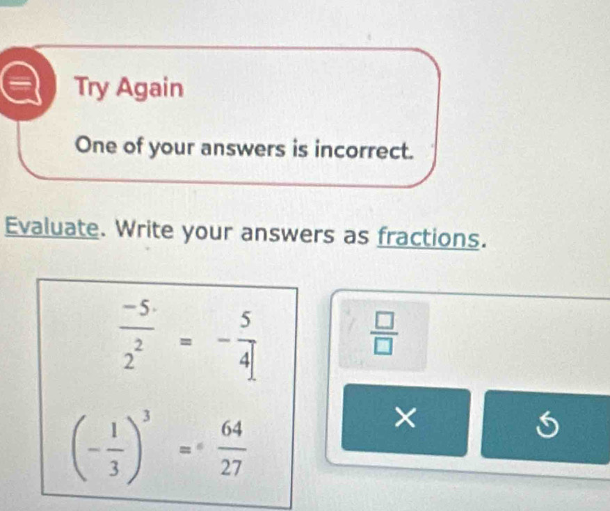 Try Again 
One of your answers is incorrect. 
Evaluate. Write your answers as fractions.
 (-5)/2^2 =- 5/4 
 □ /□  
(- 1/3 )^3= 64/27 
×