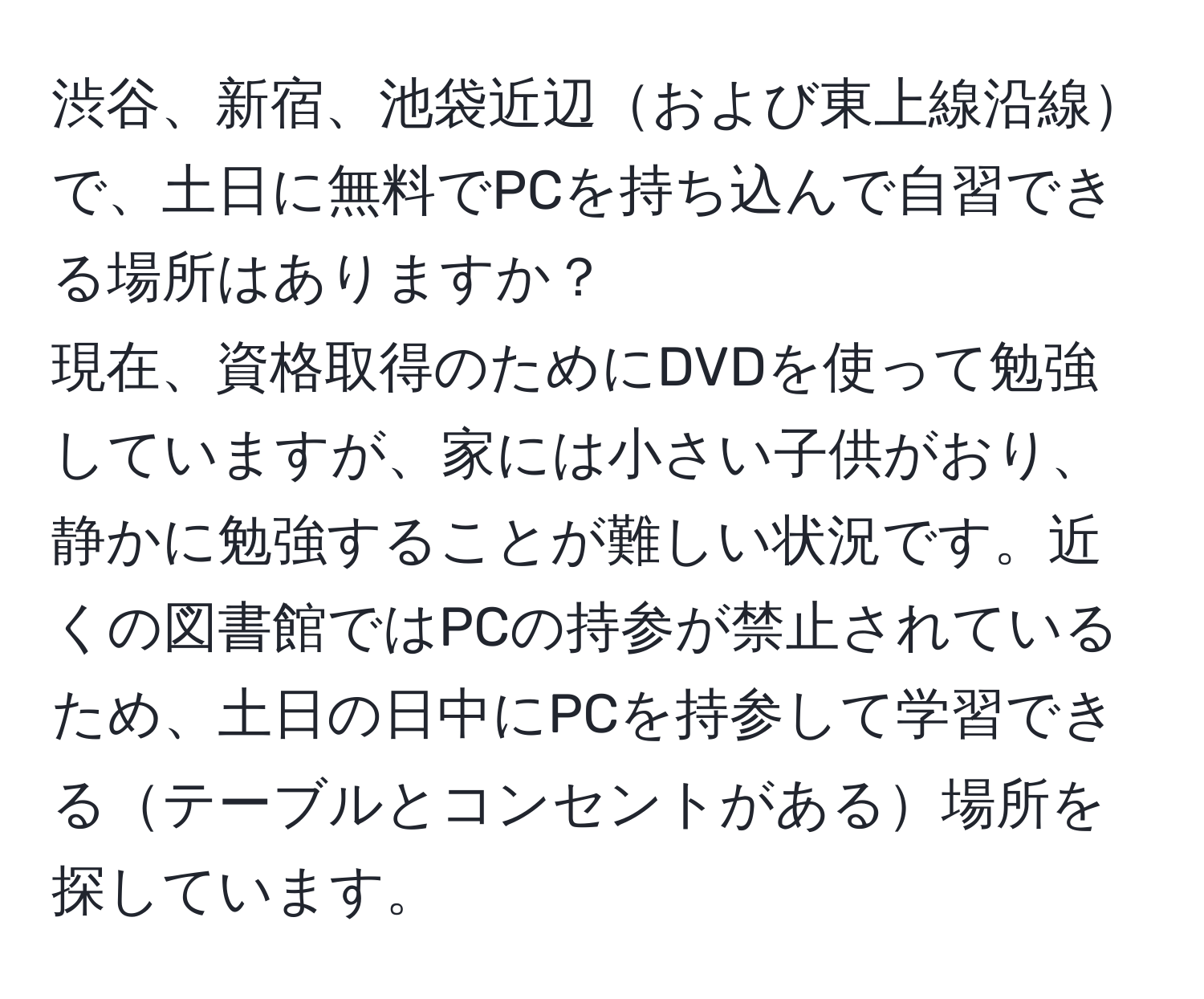 渋谷、新宿、池袋近辺および東上線沿線で、土日に無料でPCを持ち込んで自習できる場所はありますか？  
現在、資格取得のためにDVDを使って勉強していますが、家には小さい子供がおり、静かに勉強することが難しい状況です。近くの図書館ではPCの持参が禁止されているため、土日の日中にPCを持参して学習できるテーブルとコンセントがある場所を探しています。