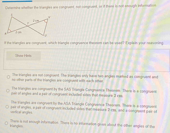 Determine whether the triangles are congruent, not congruent, or if there is not enough information
If the triangles are congruent, which triangle congruence theorem can be used? Explain your reasoning.
Show Hints
The triangles are not congruent. The triangles only have two angles marked as congruent and
no other parts of the triangles are congruent with each other.
The triangles are congruent by the SAS Triangle Congruence Theorem. There is a congruent
pair of angles and a pair of congruent included sides that measure 2 cm.
The triangles are congruent by the ASA Triangle Congruence Theorem. There is a congruent
pair of angles, a pair of congruent included sides that measure 2 cm, and a congruent pair of
vertical angles.
There is not enough information. There is no information given about the other angles of the
triangles.