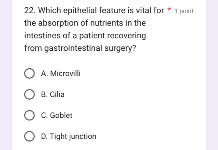 Which epithelial feature is vital for * 1 point
the absorption of nutrients in the
intestines of a patient recovering
from gastrointestinal surgery?
A. Microvilli
B. Cilia
C. Goblet
D. Tight junction