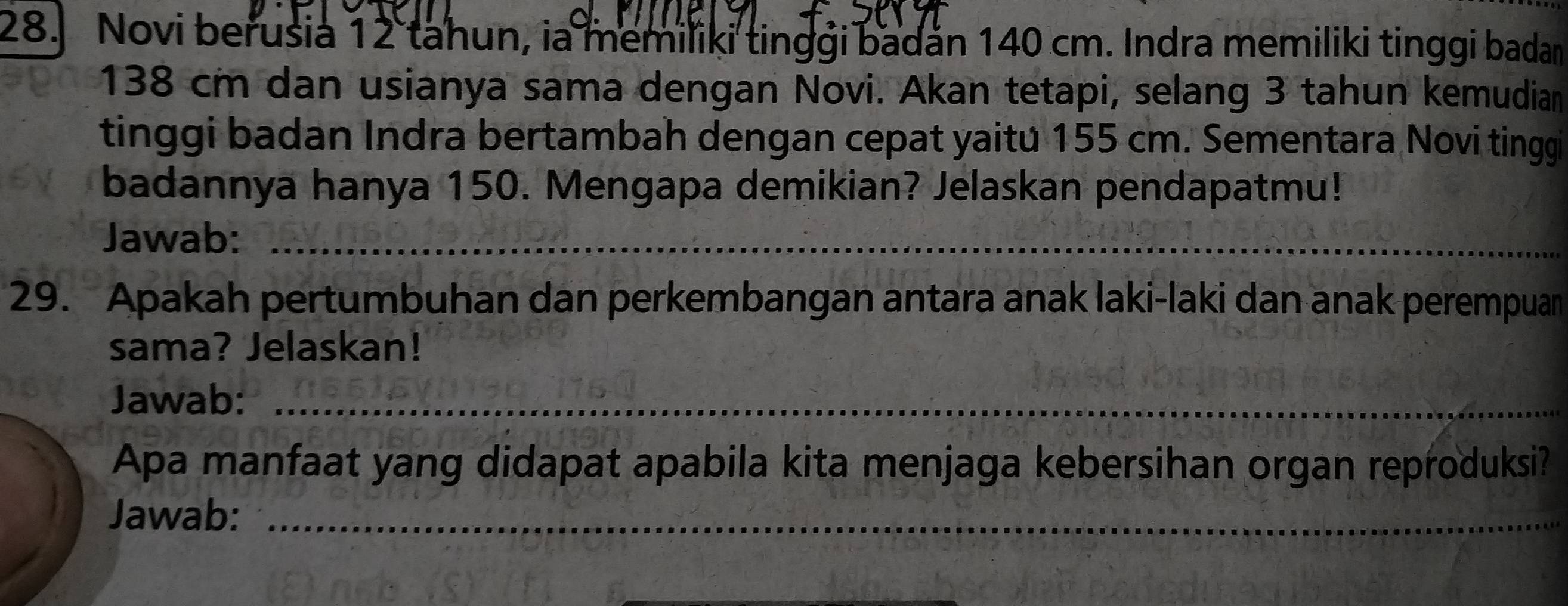 Novi berusia 12 tahun, ia memiliki tinggi badan 140 cm. Indra memiliki tinggi badan
138 cm dan usianya sama dengan Novi. Akan tetapi, selang 3 tahun kemudian 
tinggi badan Indra bertambah dengan cepat yaitu 155 cm. Sementara Novi tinggi 
badannya hanya 150. Mengapa demikian? Jelaskan pendapatmu! 
Jawab:_ 
29. Apakah pertumbuhan dan perkembangan antara anak laki-laki dan anak perempuan 
sama? Jelaskan! 
Jawab:_ 
Apa manfaat yang didapat apabila kita menjaga kebersihan organ reproduksi? 
Jawab:_