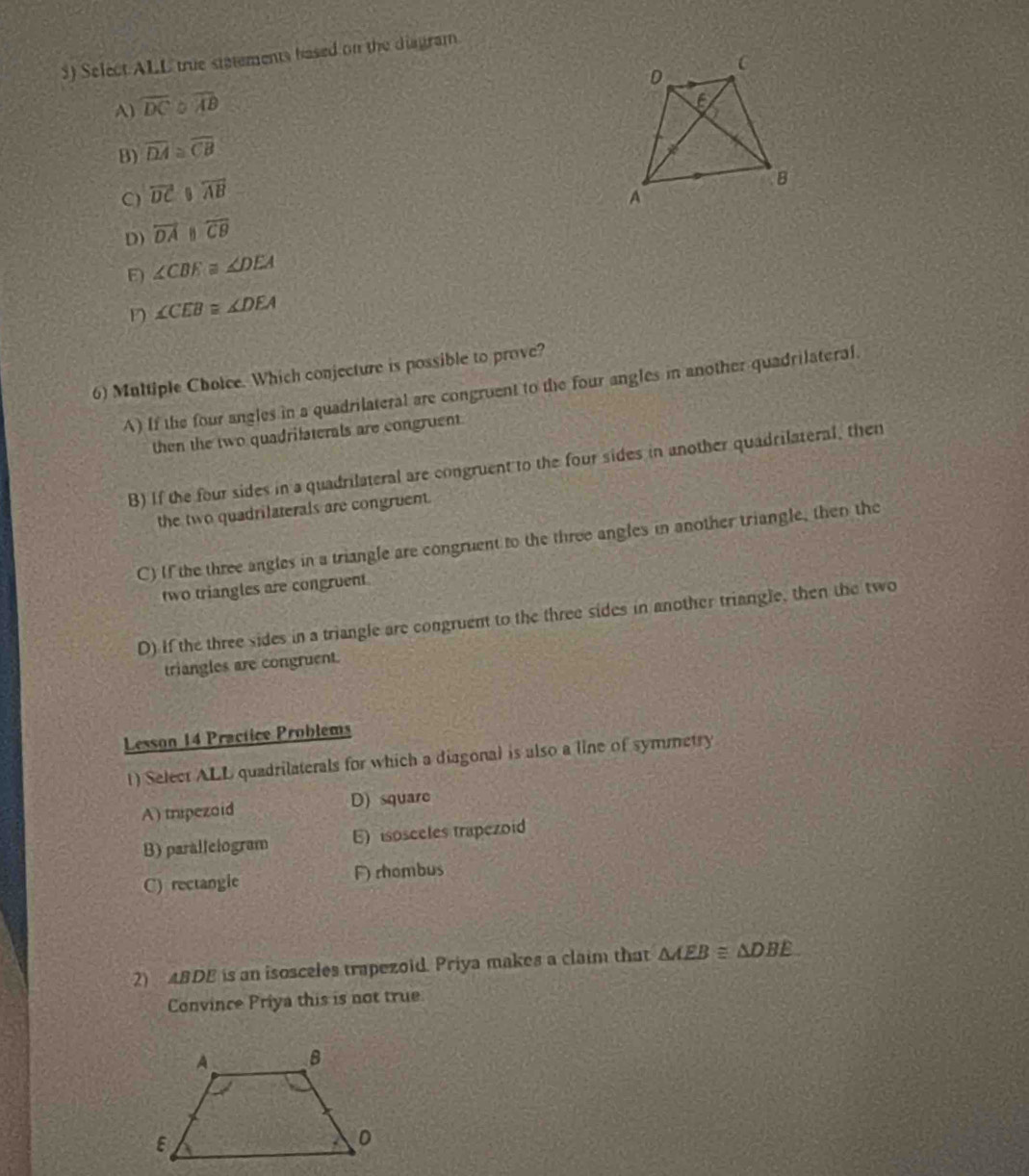 Select ALL true statements hased on the diagram
A) overline DC a overline AB
B) overline DA≌ overline CB
C) overleftrightarrow DC overleftrightarrow AB
D) overline DA overline CB
E ∠ CBE≌ ∠ DEA
∠ CEB≌ ∠ DEA
6) Multiple Choice. Which conjecture is possible to prove?
A) If the four angles in a quadrilateral are congruent to the four angles in another quadrilateral.
then the two quadrifaterals are congruent
B) If the four sides in a quadrilateral are congruent to the four sides in another quadrilateral, then
the two quadrilaterals are congruent.
C) If the three angles in a triangle are congruent to the three angles in another triangle, then the
two triangles are congruent
D) If the three sides in a triangle are congruent to the three sides in another triangle, then the two
triangles are congruent.
Lesson 14 Practice Problems
t) Select ALL quadrilaterals for which a diagonal is also a line of symmetry
A) tripezaid D) square
B) paralleiogram E) isosceles trapezoid
C) rectangie F) rhombus
2) 4BDE is an isosceles trapezoid. Priya makes a claim that △ AEB≌ △ DBE
Convince Priya this is not true