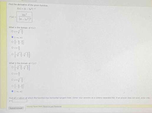 Find the derivative of the given function.
f(x)=(6-5x^3)^-2
f(x)=frac 30x^2(6-5x^3)^3
What is the domain o f(x)
x!= sqrt[3](frac 6)5
(-∈fty ,∈fty )
[- 6/5 , 6/5 ]
x!=  6/5 
[-sqrt[3](frac 6)5,sqrt[3](frac 6)5]
What is the domain of f'(x)
[-sqrt[3](frac 6)5,sqrt[3](frac 6)5]
x!=  6/5 
x!= sqrt[3](frac 6)5
[- 6/5 , 6/5 ]
(-∈fty ,∈fty )
Find all x -values at which the function has horizontal tangent lines. (Enter your answers as a comma-separated list. If an answer does not exist, enter DNE.)
x=□
Submit Answer Viewing Saved Work Reved to Last Resconae