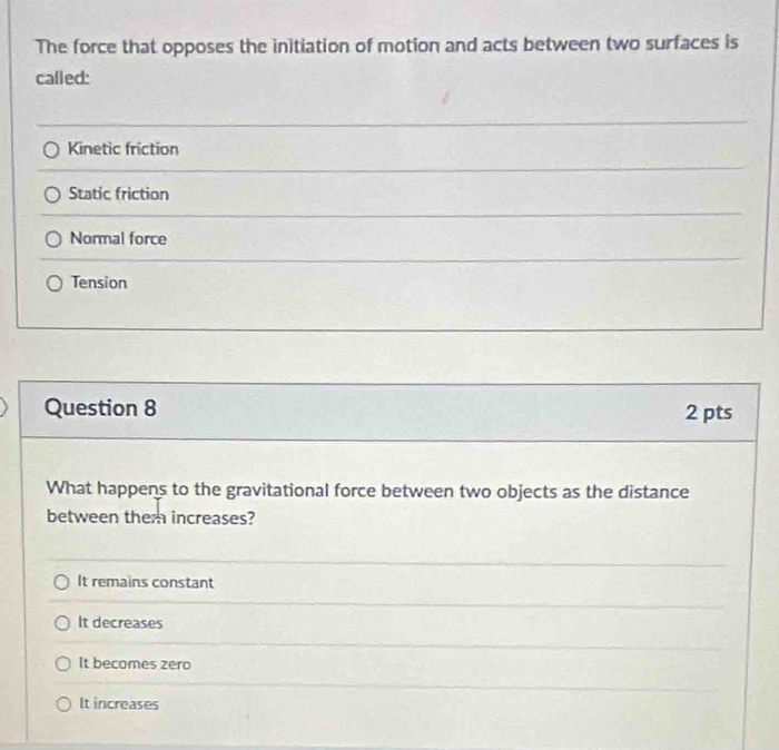 The force that opposes the initiation of motion and acts between two surfaces is
called:
Kinetic friction
Static friction
Normal force
Tension
Question 8 2 pts
What happens to the gravitational force between two objects as the distance
between them increases?
It remains constant
It decreases
It becomes zero
It increases