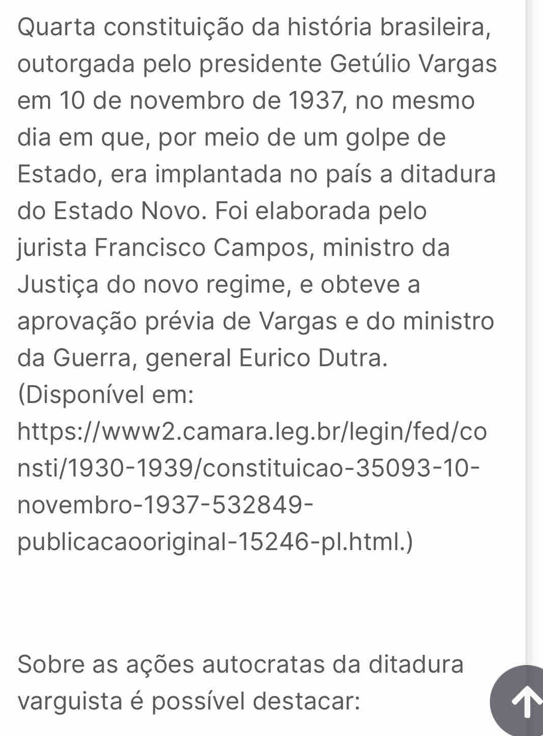 Quarta constituição da história brasileira, 
outorgada pelo presidente Getúlio Vargas 
em 10 de novembro de 1937, no mesmo 
dia em que, por meio de um golpe de 
Estado, era implantada no país a ditadura 
do Estado Novo. Foi elaborada pelo 
jurista Francisco Campos, ministro da 
Justiça do novo regime, e obteve a 
aprovação prévia de Vargas e do ministro 
da Guerra, general Eurico Dutra. 
(Disponível em: 
https://www2.camara.leg.br/legin/fed/co 
nsti/1930-1939/constituicao-35093-10- 
novembro-1937-532849- 
publicacaooriginal-15246-pl.html.) 
Sobre as ações autocratas da ditadura 
varguista é possível destacar: