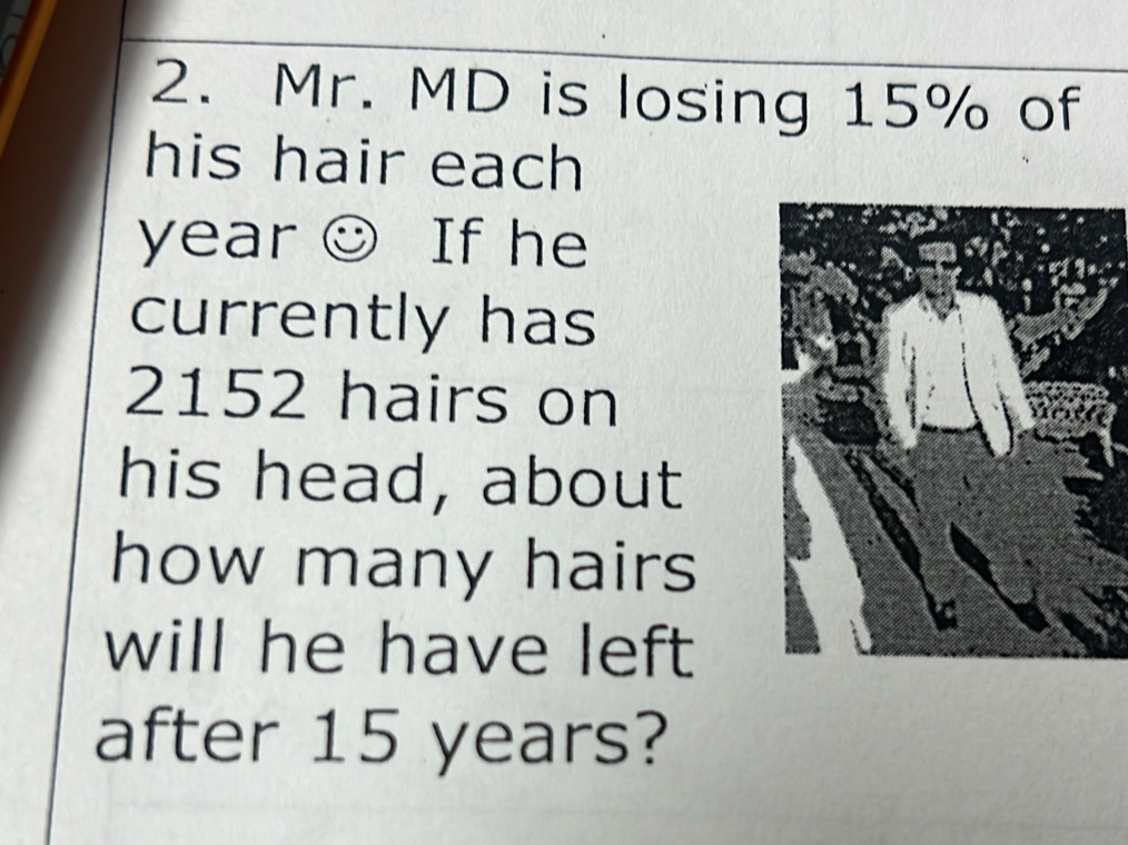 Mr. MD is losing 15% of 
his hair each
year ☺ If he 
currently has
2152 hairs on 
his head, about 
how many hairs 
will he have left 
after 15 years?