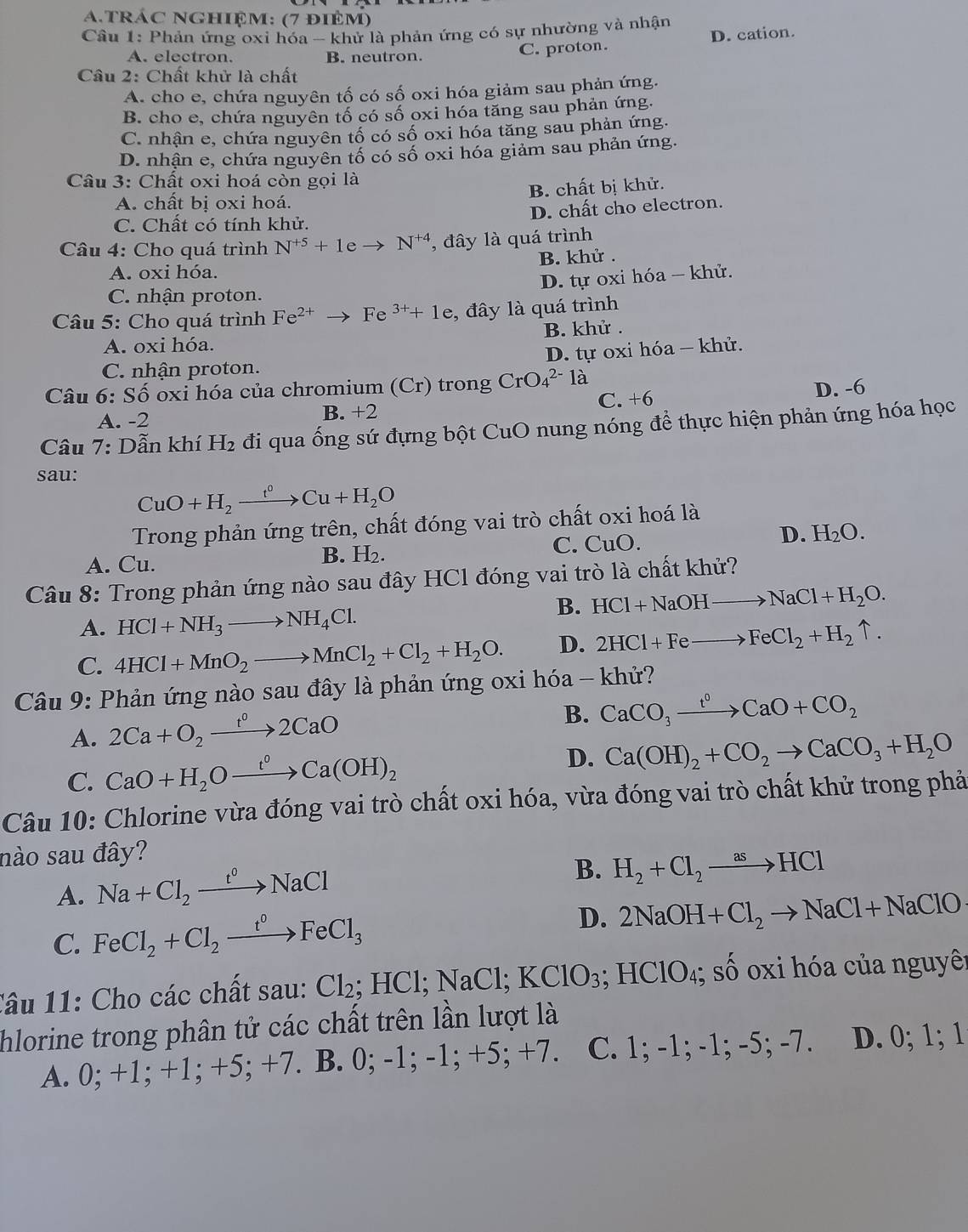 trÁC nGhIệm: (7 điêm)
Cầu 1: Phản ứng oxi hóa - khử là phản ứng có sự nhường và nhận
A. electron. B. neutron.
C. proton. D. cation.
Câu 2: Chất khử là chất
A. cho e, chứa nguyên tố có số oxi hóa giảm sau phản ứng.
B. cho e, chứa nguyên tố có số oxi hóa tăng sau phản ứng.
C. nhận e, chứa nguyên tố có số oxi hóa tăng sau phản ứng.
D. nhận e, chứa nguyên tố có số oxi hóa giảm sau phản ứng.
Câu 3: Chất oxi hoá còn gọi là
A. chất bị oxi hoá. B. chất bị khử.
C. Chất có tính khử. D. chất cho electron.
Câu 4: Cho quá trình N^(+5)+1eto N^(+4) , đây là quá trình
A. oxi hóa. B. khử .
D. tự oxi hóa - khử.
C. nhận proton.
* Câu 5: Cho quá trình Fe^(2+)to Fe^(3+)+1e , đây là quá trình
A. oxi hóa. B. khử .
C. nhận proton. D. tự oxi hóa - khử.
Câu 6:Shat O oxi hóa của chromium (Cr) trong CrO_4^((2-)1a à
C. +6
A. -2 B. +2 D. -6
Câu 7: Dẫn khí H_2) đi qua ống sứ đựng bột CuO nung nóng để thực hiện phản ứng hóa học
sau:
CuO+H_2xrightarrow t^0Cu+H_2O
Trong phản ứng trên, chất đóng vai trò chất oxi hoá là
A. Cu. C. CuO. D. H_2O.
B. H_2.
Câu 8: Trong phản ứng nào sau đây HCl đóng vai trò là chất khử?
B. HCl+NaOHto NaCl+H_2O.
A. HCl+NH_3to NH_4Cl.
C. 4HCl+MnO_2to MnCl_2+Cl_2+H_2O. D. 2HCl+Feto FeCl_2+H_2uparrow .
Câu 9: Phản ứng nào sau đây là phản ứng oxi hóa - khử?
A. 2Ca+O_2xrightarrow t^02CaO
B. CaCO_3xrightarrow t^0CaO+CO_2
C. CaO+H_2Oxrightarrow t°Ca(OH)_2 D. Ca(OH)_2+CO_2to CaCO_3+H_2O
Câu 10: Chlorine vừa đóng vai trò chất oxi hóa, vừa đóng vai trò chất khử trong phả
nào sau đây?
A. Na+Cl_2xrightarrow t°NaCl
B. H_2+Cl_2to HCl
C. FeCl_2+Cl_2xrightarrow t°FeCl_3 D. 2NaOH+Cl_2to NaCl+NaClO
Tâu 11: Cho các chất sau: Cl_2;HCl;NaCl;KClO_3;HClO_4; số oxi hóa của nguyên
hlorine trong phân tử các chất trên lần lượt là
A. 0; +1; +1; +5; +7. B. 0; -1; -1; +5; +7. C. 1; -1; -1; -5; -7. D. 0; 1; 1