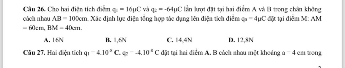 Cho hai điện tích điểm q_1=16mu C và q_2=-64mu C lần lượt đặt tại hai điểm A và B trong chân không
cách nhau AB=100cm. Xác định lực điện tổng hợp tác dụng lên điện tích điểm q_0=4mu C đặt tại điểm M: AM
=60cm, BM=40cm.
A. 16N B. 1,6N C. 14,4N D. 12,8N
Câu 27. Hai điện tích q_1=4.10^(-8) C. q_2=-4.10^(-8)C đặt tại hai điểm A. B cách nhau một khoảng a=4cm trong