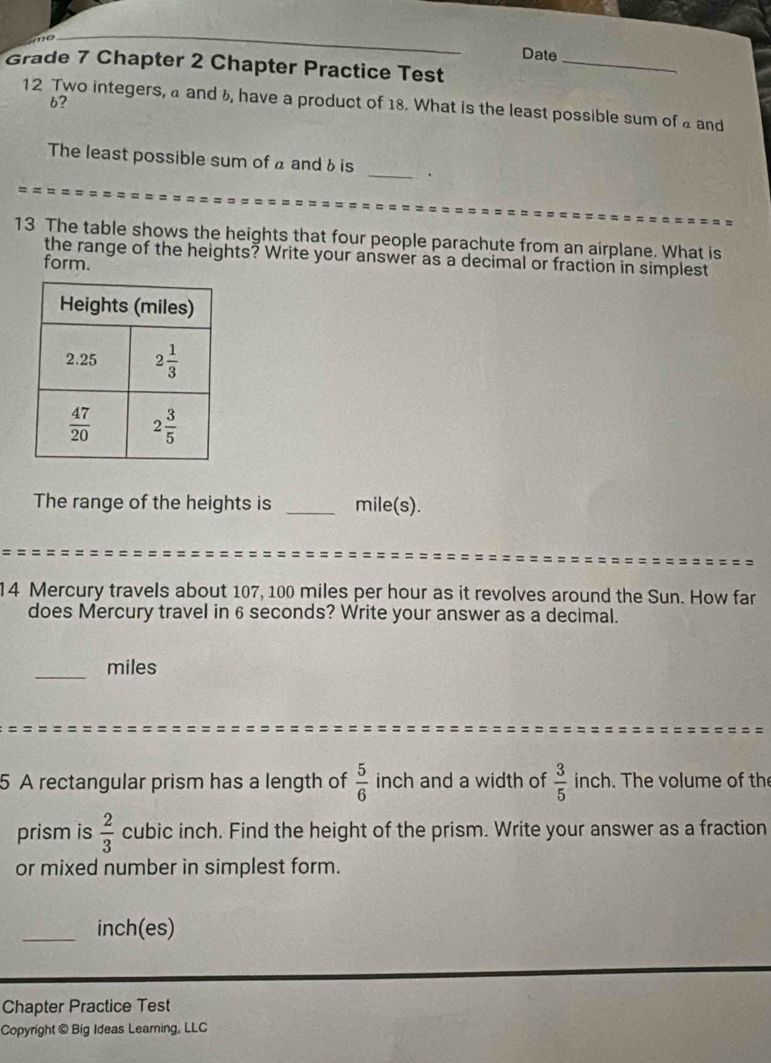 no
_
Date_
Grade 7 Chapter 2 Chapter Practice Test
6?
12 Two integers, a and b, have a product of 18. What is the least possible sum of a and
The least possible sum of a and 6 is _.
13 The table shows the heights that four people parachute from an airplane. What is
the range of the heights? Write your answer as a decimal or fraction in simplest
form.
The range of the heights is _mile(s).
14 Mercury travels about 107, 100 miles per hour as it revolves around the Sun. How far
does Mercury travel in 6 seconds? Write your answer as a decimal.
_miles
5 A rectangular prism has a length of  5/6  inch and a width of  3/5  inch. The volume of the
prism is  2/3  cubic inch. Find the height of the prism. Write your answer as a fraction
or mixed number in simplest form.
_inch(es)
Chapter Practice Test
Copyright © Big Ideas Learning, LLC