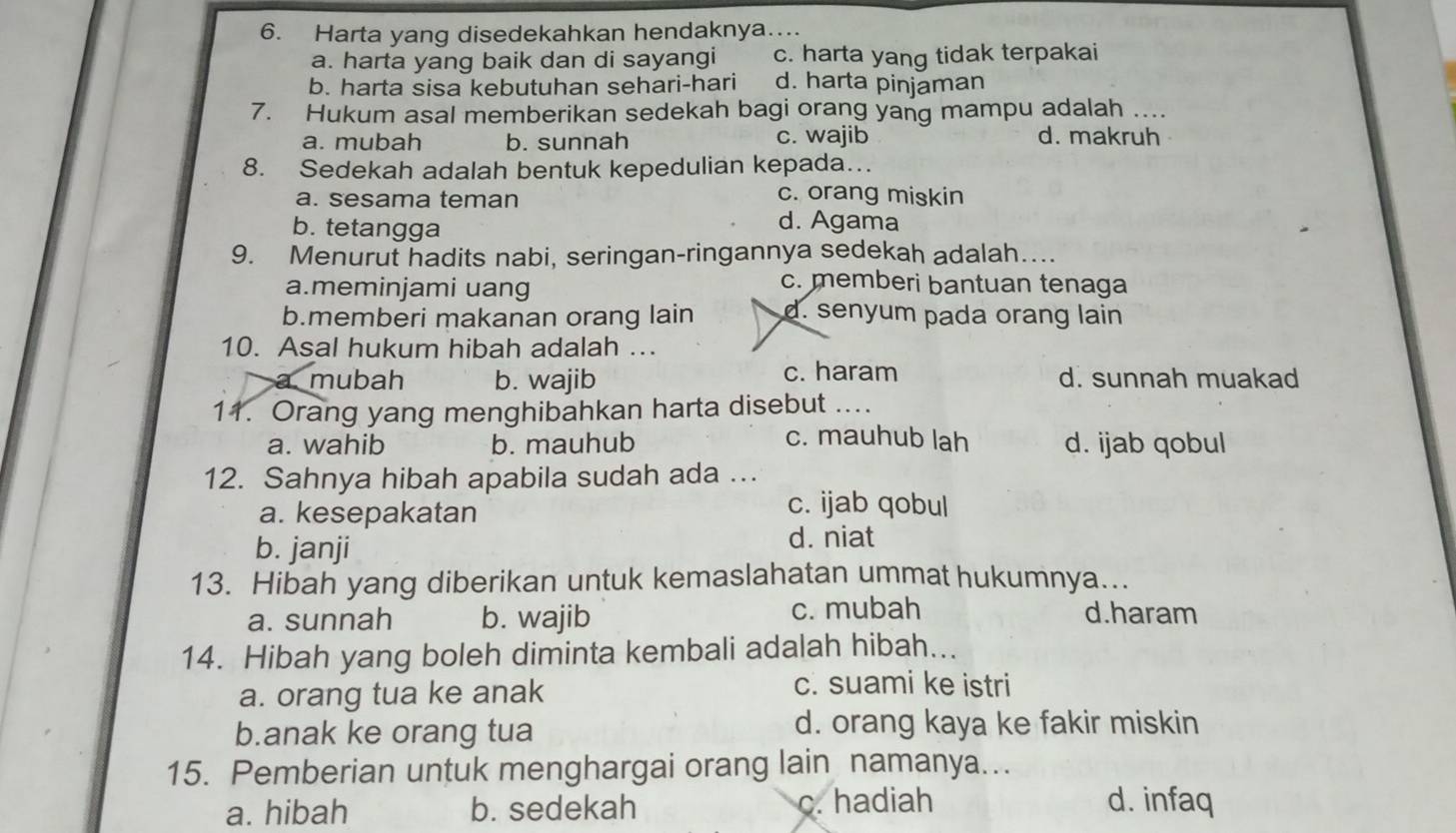 Harta yang disedekahkan hendaknya…...
a. harta yang baik dan di sayangi c. harta yang tidak terpakai
b. harta sisa kebutuhan sehari-hari d. harta pinjaman
7. Hukum asal memberikan sedekah bagi orang yang mampu adalah ....
a. mubah b. sunnah c. wajib d. makruh
8. Sedekah adalah bentuk kepedulian kepada…
a. sesama teman c. orang miskin
b. tetangga
d. Agama
9. Menurut hadits nabi, seringan-ringannya sedekah adalah….
a.meminjami uang
c. memberi bantuan tenaga
b.memberi makanan orang lain d. senyum pada orang lain
10. Asal hukum hibah adalah ..
mubah b. wajib c. haram d. sunnah muakad
11. Orang yang menghibahkan harta disebut ....
c. mauhub lah
a. wahib b. mauhub d. ijab qobul
12. Sahnya hibah apabila sudah ada ...
a. kesepakatan
c. ijab qobul
b. janji
d. niat
13. Hibah yang diberikan untuk kemaslahatan ummat hukumnya…..
a. sunnah b. wajib c. mubah d.haram
14. Hibah yang boleh diminta kembali adalah hibah...
a. orang tua ke anak
c. suami ke istri
b.anak ke orang tua d. orang kaya ke fakir miskin
15. Pemberian untuk menghargai orang lain namanya..
a. hibah b. sedekah c. hadiah d. infaq