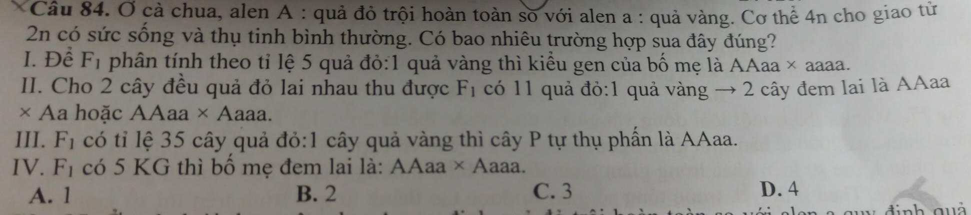 Ở cả chua, alen A : quả đỏ trội hoàn toàn số với alen a : quả vàng. Cơ thể 4n cho giao tử
2n có sức sống và thụ tinh bình thường. Có bao nhiêu trường hợp sua đây đúng?
I. Để F_1 phân tính theo tỉ lệ 5 quả đỏ: 1 quả vàng thì kiểu gen của bố mẹ là A A aa × aaaa.
II. Cho 2 cây đều quả đỏ lai nhau thu được F_1 có 11 quả đỏ: 1 quả vàng → 2 cây đem lai là AAaa
× Aa hoặc AAaa × Aaaa.
III. F_1 có tỉ lệ 35 cây quả đỏ:1 cây quả vàng thì cây P tự thụ phần là AAaa.
IV. F_1 có 5 KG thì bố mẹ đem lai là: AAaa* A aaa.
A. 1 B. 2 C. 3
D. 4
đ inh quả