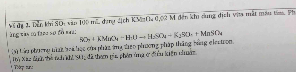 Ví dụ 2. Dẫn khí SO_2 vào 100 mL dung dịch KMnO₄ 0,02 M đến khi dung dịch vừa mất màu tím. Ph 
ứng xảy ra theo sơ đồ sau:
SO_2+KMnO_4+H_2Oto H_2SO_4+K_2SO_4+MnSO_4
(a) Lập phương trình hoá học của phản ứng theo phương pháp thăng bằng electron. 
(b) Xác định thể tích khí SO_2 đã tham gia phản ứng ở điều kiện chuẩn. 
Đáp án: