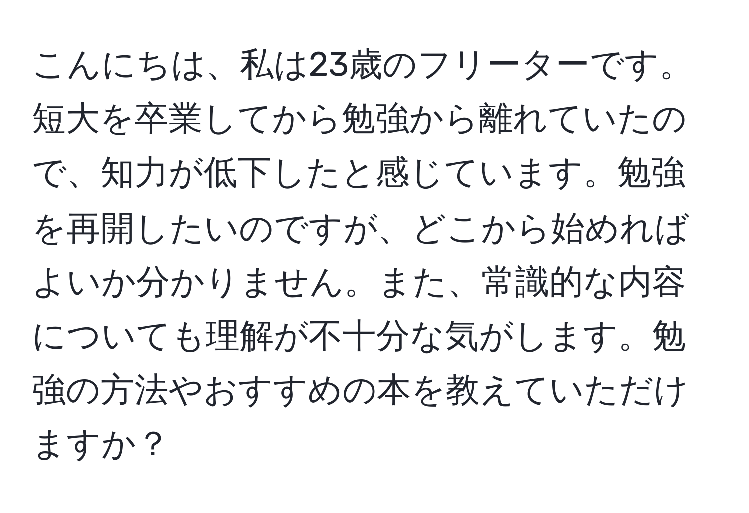 こんにちは、私は23歳のフリーターです。短大を卒業してから勉強から離れていたので、知力が低下したと感じています。勉強を再開したいのですが、どこから始めればよいか分かりません。また、常識的な内容についても理解が不十分な気がします。勉強の方法やおすすめの本を教えていただけますか？