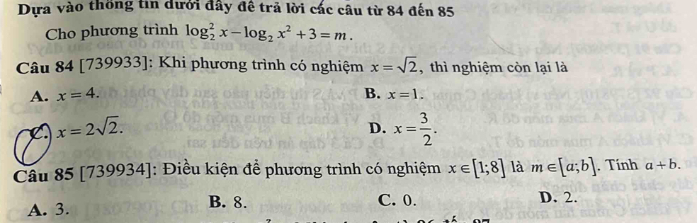 Dựa vào thống tin dưới đây đề trả lời các câu từ 84 đến 85
Cho phương trình log _2^(2x-log _2)x^2+3=m. 
Câu 84 [1 739933 : Khi phương trình có nghiệm x=sqrt(2) , thì nghiệm còn lại là
A. x=4. B. x=1.
C x=2sqrt(2).
D. x= 3/2 . 
Câu 85 [735 y 1934]: Điều kiện để phương trình có nghiệm x∈ [1;8] là m∈ [a;b]. Tính a+b.
A. 3.
B. 8. C. 0. D. 2.