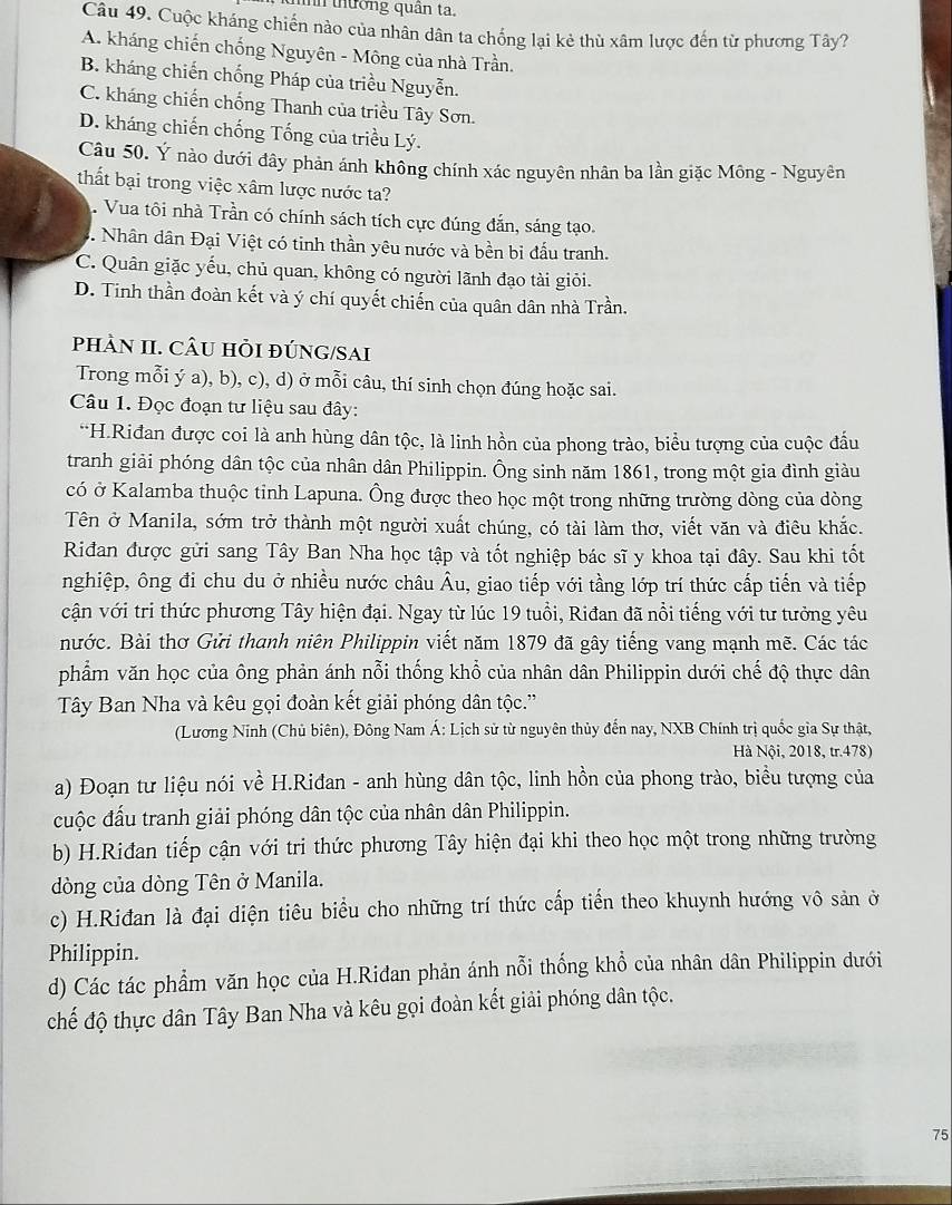 tình thường quân ta.
Câu 49. Cuộc kháng chiến nào của nhân dân ta chống lại kẻ thù xâm lược đến từ phương Tây?
A. kháng chiến chống Nguyên - Mông của nhà Trần.
B. kháng chiến chống Pháp của triều Nguyễn.
C. kháng chiến chống Thanh của triều Tây Sơn.
D. kháng chiến chống Tống của triều Lý.
Câu 50. Ý nào dưới đây phản ánh không chính xác nguyên nhân ba lần giặc Mông - Nguyên
thất bại trong việc xâm lược nước ta?. Vua tôi nhà Trần có chính sách tích cực đúng đắn, sáng tạo.
Nhân dân Đại Việt có tinh thần yêu nước và bền bi đấu tranh.
C. Quân giặc yếu, chủ quan, không có người lãnh đạo tài giỏi.
D. Tinh thần đoàn kết và ý chí quyết chiến của quân dân nhà Trần.
phÀN II. CÂU hỏI đÚNG/SAi
Trong mỗi ý a), b), c), d) ở mỗi câu, thí sinh chọn đúng hoặc sai.
Câu 1. Đọc đoạn tư liệu sau đây:
“H.Riđan được coi là anh hùng dân tộc, là linh hồn của phong trào, biểu tượng của cuộc đầu
tranh giải phóng dân tộc của nhân dân Philippin. Ông sinh năm 1861, trong một gia đình giàu
có ở Kalamba thuộc tỉnh Lapuna. Ông được theo học một trong những trường dòng của dòng
Tên ở Manila, sớm trở thành một người xuất chúng, có tài làm thơ, viết văn và điêu khắc.
Riđan được gửi sang Tây Ban Nha học tập và tốt nghiệp bác sĩ y khoa tại đây. Sau khi tốt
nghiệp, ông đi chu du ở nhiều nước châu Âu, giao tiếp với tầng lớp trí thức cấp tiến và tiếp
cận với tri thức phương Tây hiện đại. Ngay từ lúc 19 tuổi, Riđan đã nổi tiếng với tư tưởng yêu
nước. Bài thơ Gửi thanh niên Philippin viết năm 1879 đã gây tiếng vang mạnh mẽ. Các tác
phẩm văn học của ông phản ánh nỗi thống khổ của nhân dân Philippin dưới chế độ thực dân
Tây Ban Nha và kêu gọi đoàn kết giải phóng dân tộc.''
(Lương Ninh (Chủ biên), Đông Nam Á: Lịch sử từ nguyên thủy đến nay, NXB Chính trị quốc gia Sự thật,
Hà Nội, 2018, tr.478)
a) Đoạn tư liệu nói về H.Riđan - anh hùng dân tộc, linh hồn của phong trào, biểu tượng của
cuộc đấu tranh giải phóng dân tộc của nhân dân Philippin.
b) H.Riđan tiếp cận với tri thức phương Tây hiện đại khi theo học một trong những trường
dòng của dòng Tên ở Manila.
c) H.Riđan là đại diện tiêu biểu cho những trí thức cấp tiến theo khuynh hướng vô sản ở
Philippin.
d) Các tác phẩm văn học của H.Ridan phản ánh nỗi thống khổ của nhân dân Philippin dưới
chế độ thực dân Tây Ban Nha và kêu gọi đoàn kết giải phóng dân tộc.
75