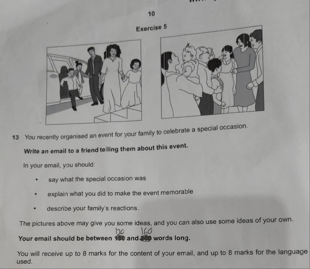 Exerc 
13 You recently organised an event for your family to celebrate a special occasion. 
Write an email to a friend telling them about this event. 
In your email, you should: 
say what the special occasion was 
explain what you did to make the event memorable 
describe your family's reactions. 
The pictures above may give you some ideas, and you can also use some ideas of your own. 
Your email should be between 150 and. words long. 
You will receive up to 8 marks for the content of your email, and up to 8 marks for the language 
used.