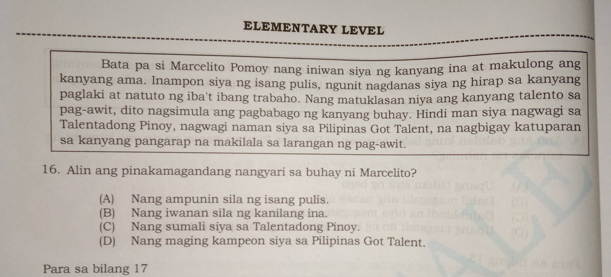 ELEMENTARY LEVEL
Bata pa si Marcelito Pomoy nang iniwan siya ng kanyang ina at makulong ang
kanyang ama. Inampon siya ng isang pulis, ngunit nagdanas siya ng hirap sa kanyang
paglaki at natuto ng iba't ibang trabaho. Nang matuklasan niya ang kanyang talento sa
pag-awit, dito nagsimula ang pagbabago ng kanyang buhay. Hindi man siya nagwagi sa
Talentadong Pinoy, nagwagi naman siya sa Pilipinas Got Talent, na nagbigay katuparan
sa kanyang pangarap na makilala sa larangan ng pag-awit.
16. Alin ang pinakamagandang nangyari sa buhay ni Marcelito?
(A) Nang ampunin sila ng isang pulis.
(B) Nang iwanan sila ng kanilang ina.
(C) Nang sumali siya sa Talentadong Pinoy.
(D) Nang maging kampeon siya sa Pilipinas Got Talent.
Para sa bilang 17