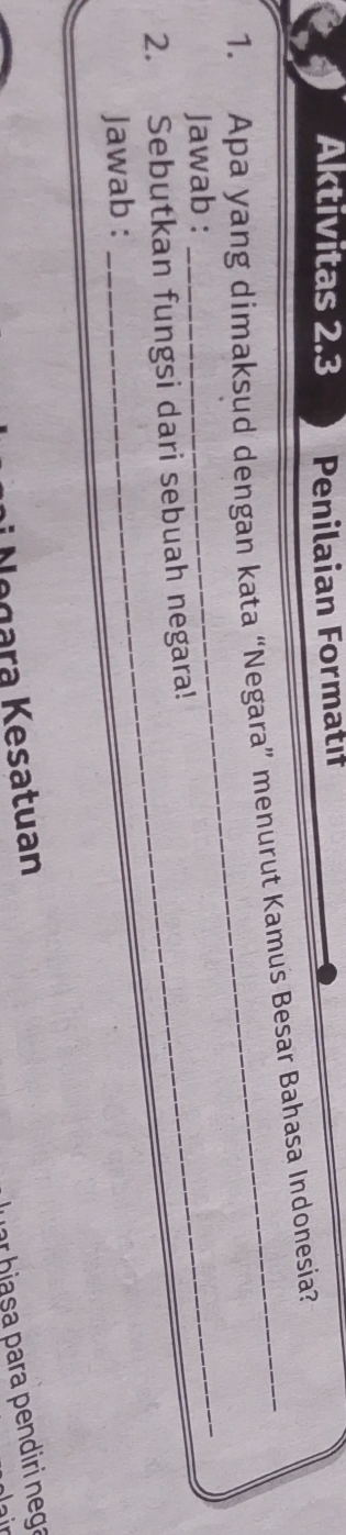Aktivitas 2.3 Penilaian Formatıf 
1. Apa yang dimaksud dengan kata “Negara” menurut Kamus Besar Bahasa Indonesia? 
Jawab : 
_ 
2. Sebutkan fungsi dari sebuah negara! 
Jawab : 
ur biasa para pendiri nega 
Negara Kesatuan