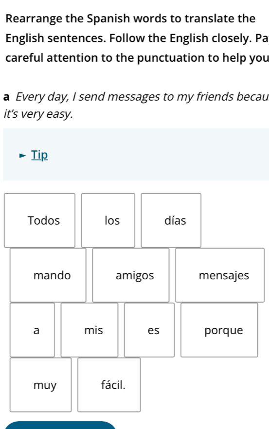 Rearrange the Spanish words to translate the 
English sentences. Follow the English closely. Pa 
careful attention to the punctuation to help you 
a Every day, I send messages to my friends becau 
it’s very easy. 
Tip