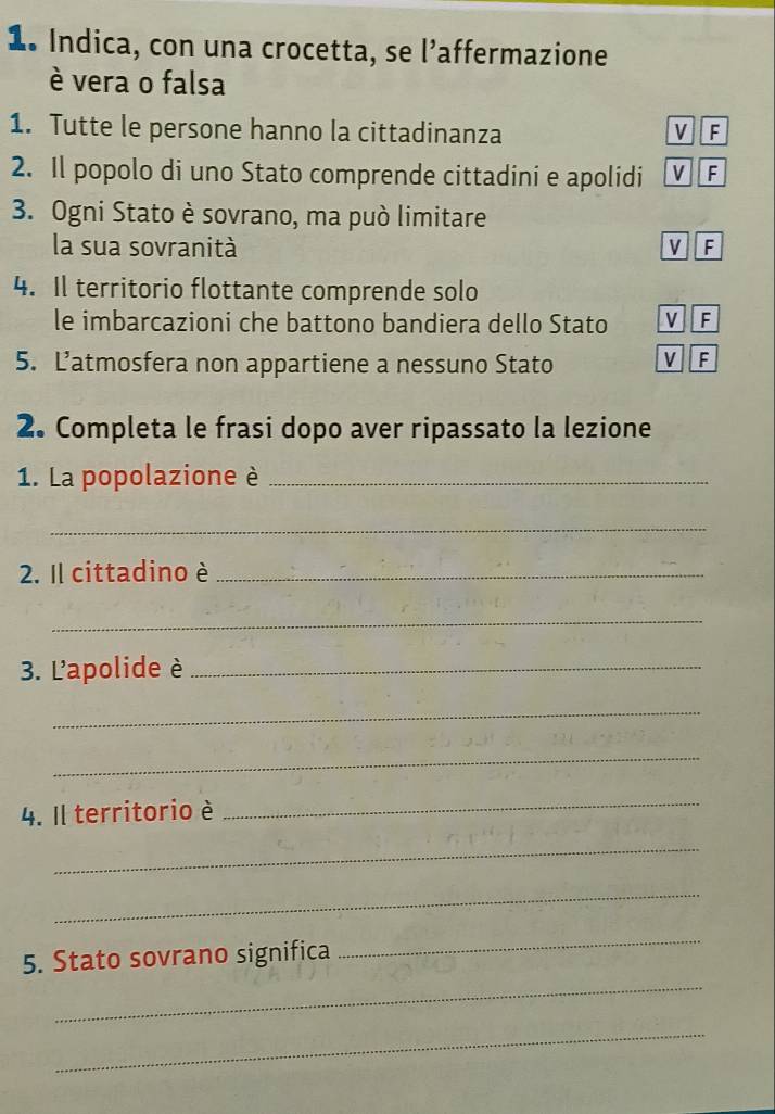 Indica, con una crocetta, se l’affermazione
è vera o falsa
1. Tutte le persone hanno la cittadinanza V F
2. Il popolo di uno Stato comprende cittadini e apolidi v F
3. Ogni Stato è sovrano, ma può limitare
la sua sovranità VF
4. Il territorio flottante comprende solo
le imbarcazioni che battono bandiera dello Stato V F
5. Latmosfera non appartiene a nessuno Stato V F
2. Completa le frasi dopo aver ripassato la lezione
1. La popolazione è_
_
2. Il cittadino è_
_
3. L'apolide è_
_
_
4. Il territorio è
_
_
_
_
5. Stato sovrano significa
_
_