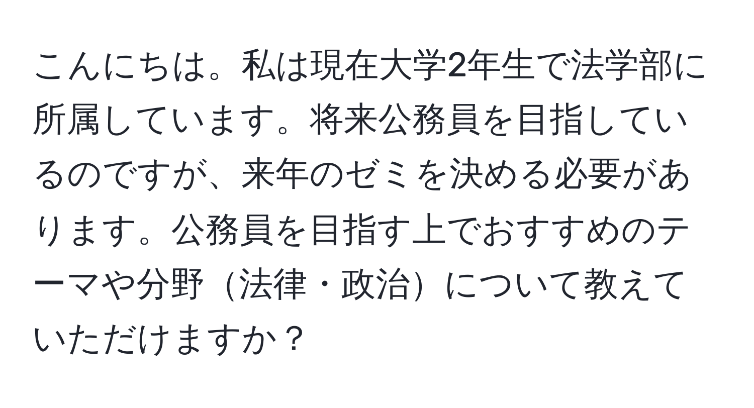 こんにちは。私は現在大学2年生で法学部に所属しています。将来公務員を目指しているのですが、来年のゼミを決める必要があります。公務員を目指す上でおすすめのテーマや分野法律・政治について教えていただけますか？