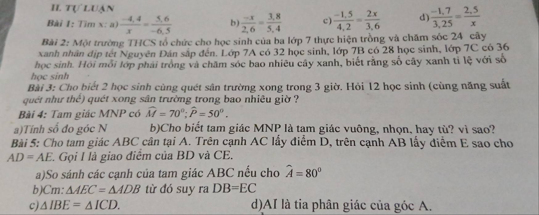 II tự luận 
Bài 1: Tìm x : a)  (-4,4)/x = (5,6)/-6,5   (-x)/2,6 = (3,8)/5,4 
b) 
c)  (-1,5)/4,2 = 2x/3,6 
d)  (-1,7)/3,25 = (2,5)/x 
Bài 2: Một trường THCS tổ chức cho học sinh của ba lớp 7 thực hiện trồng và chăm sóc 24 cây 
xanh nhân địp tết Nguyên Đán sắp đến. Lớp 7A có 32 học sinh, lớp 7B có 28 học sinh, lớp 7C có 36
học sinh. Hội mỗi lớp phải trồng và chăm sóc bao nhiêu cây xanh, biết rằng số cây xanh tỉ lệ với số 
học sinh 
Bài 3: Cho biết 2 học sinh cùng quét sân trường xong trong 3 giờ. Hỏi 12 học sinh (cùng năng suất 
quét như thế) quét xong sân trường trong bao nhiêu giờ ? 
Bài 4: Tam giác MNP có widehat M=70°; widehat P=50°. 
a)Tính số đo góc N b)Cho biết tam giác MNP là tam giác vuông, nhọn, hay tù? vì sao? 
Bài 5: Cho tam giác ABC cân tại A. Trên cạnh AC lấy điểm D, trên cạnh AB lấy điểm E sao cho
AD=AE 1 Gọi I là giao điểm của BD và CE. 
a)So sánh các cạnh của tam giác ABC nếu cho widehat A=80°
b)Cm: △ AEC=△ ADB từ đó suy ra DB=EC
c) △ IBE=△ ICD. d)AI là tia phân giác của góc A.