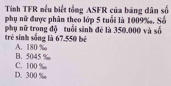 Tính TFR nếu biết tổng ASFR của bảng dân số
phụ nữ được phân theo lớp 5 tuổi là 1009 ‰. Số
phụ nữ trong độ tuổi sinh đẻ là 350.000 và số
trẻ sinh sống là 67.550 bé
A. 180 ‰
B. 5045 ‰
C. 100 %
D. 300 ‰