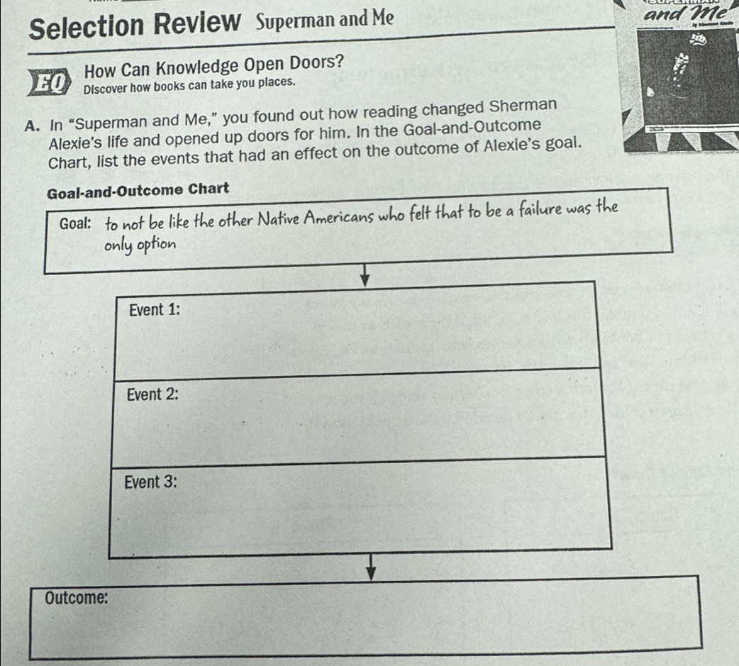 Selection Review Superman and Me and Me 
How Can Knowledge Open Doors? 
EO Discover how books can take you places. 
A. In “Superman and Me,” you found out how reading changed Sherman 
Alexie's life and opened up doors for him. In the Goal-and-Outcome 
Chart, list the events that had an effect on the outcome of Alexie's goal. 
Goal-and-Outcome Chart 
Goal: to not be like the other Native Americans who felt that to be a failure was the 
only option 
Outcome: